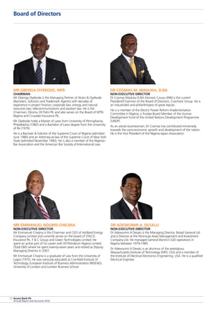 Access Bank Plc
Annual Report and Accounts 2010
72
Board of Directors
Access Bank Plc
Annual Report and Accounts 2010
72
Mr Gbenga Oyebode, MFR
Chairman
Mr Gbenga Oyebode is the Managing Partner of Aluko  Oyebode
(Barristers, Solicitors and Trademark Agents) with decades of
experience in project finance; corporate law; energy and natural
resources law; telecommunications and aviation law. He is the
Chairman, Okomu Oil Palm Plc and also serves on the Board of MTN
Nigeria and Crusader Insurance Plc.
Mr Oyebode holds a Master of Laws from University of Pennsylvania,
Philadelphia (1982) and a Bachelor of Laws degree from the University
of Ife (1979).
He is a Barrister  Solicitor of the Supreme Court of Nigeria (admitted
June 1980) and an Attorney-at-law of the Supreme Court of New York
State (admitted November 1983). He is also a member of the Nigerian
Bar Association and the American Bar Society of International Law.
Dr Cosmas M. Maduka, D.BA
Non-Executive Director
Dr Cosmas Maduka D.BA (Honoris Causa UNN) is the current
President/Chairman of the Board of Directors, Coscharis Group. He is
an industrialist and philanthropist of great repute.
He is a member of the Electric Power Reform Implementation
Committee in Nigeria; a Trustee Board Member of the Human
Development Fund of the United Nations Development Programme
(UNDP).
As an astute businessman, Dr Cosmas has contributed immensely
towards the socio-economic growth and development of the nation.
He is the Vice President of the Nigeria-Japan Association.
Mr Emmanuel Ndubisi Chiejina
Non-Executive Director
Mr Emmanuel Chiejina is the Chairman and CEO of AshBard Energy
Company Limited and currently serves on the board of STACO
Insurance Plc, F  C Group and Green Technologies Limited. He
spent an active part of his career with Elf Petroleum Nigeria Limited
(Total EP) where he spent twenty-seven years and retired as Deputy
Managing Director in 2007.
Mr Emmanuel Chiejina is a graduate of Law from the University of
Lagos (1975). He was variously educated at Cranfield Institute of
Technology, European Institute of Business Administration (INSEAD),
University of London and London Business School.
Dr Adewunmi A. Desalu
Non-Executive Director
Dr Adewunmi A Desalu is the Managing Director, Botad General Ltd
and a Director at the Peninsula Asset Management and Investment
Company Ltd. He managed General Electric’s (GE) operations in
Nigeria between 1979-1985.
Dr Adewunmi A Desalu is an alumnus of the prestigious
Massachusetts Institute of Technology (MIT), USA and a member of
the Institute of Electrical Electronics Engineering, USA. He is a qualified
Electrical Engineer.
 