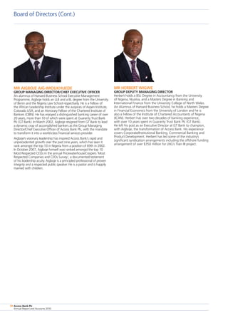 Access Bank Plc
Annual Report and Accounts 2010
74
Board of Directors (Cont.)
Access Bank Plc
Annual Report and Accounts 2010
74
MR AIGBOJE AIG-IMOUKHUEDE
GROUP MANAGING DIRECTOR/CHIEF EXECUTIVE OFFICER
An alumnus of Harvard Business School Executive Management
Programme, Aigboje holds an LLB and a BL degree from the University
of Benin and the Nigeria Law School respectively. He is a Fellow of
the African Leadership Institute under the auspices of Aspen Institute,
Colorado USA, and an Honorary Fellow of the Chartered Institute of
Bankers (CIBN). He has enjoyed a distinguished banking career of over
20 years, more than 10 of which were spent at Guaranty Trust Bank
Plc (GT Bank). In March 2002, Aigboje resigned from GT Bank to lead
a dynamic crop of accomplished bankers as the Group Managing
Director/Chief Executive Officer of Access Bank Plc, with the mandate
to transform it into a world-class financial services provider.
Aigboje’s visionary leadership has inspired Access Bank’s rapid and
unprecedented growth over the past nine years, which has seen it
rank amongst the top 10 in Nigeria from a position of 69th in 2002.
In October 2007, Aigboje himself was ranked amongst the top 10
Most Respected CEOs in the annual PricewaterhouseCoopers ‘Most
Respected Companies and CEOs Survey’, a documented testament
of his leadership acuity. Aigboje is a principled professional of proven
integrity and a respected public speaker. He is a pastor and is happily
married with children.
MR HERBERT WIGWE
GROUP DEPUTY MANAGING DIRECTOR
Herbert holds a BSc Degree in Accountancy from the University
of Nigeria, Nsukka, and a Masters Degree in Banking and
International Finance from the University College of North Wales.
An Alumnus of Harvard Business School, he holds a Masters Degree
in Financial Economics from the University of London and he is
also a Fellow of the Institute of Chartered Accountants of Nigeria
(ICAN). Herbert has over two decades of banking experience,
with over 10 years spent in Guaranty Trust Bank Plc (GT Bank).
He left his post as an Executive Director at GT Bank to champion,
with Aigboje, the transformation of Access Bank. His experience
covers Corporate/Institutional Banking, Commercial Banking and
Product Development. Herbert has led some of the industry’s
significant syndication arrangements including the offshore funding
arrangement of over $350 million for LNG’s Train III project.
 