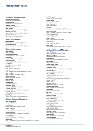 Access Bank Plc
Annual Report and Accounts 2010
76
Management Team
Access Bank Plc
Annual Report and Accounts 2010
76
Executive Management
Aigboje Aig-Imoukhuede
Group Managing Director/CEO
Herbert Wigwe 		
Group Deputy Managing Director
Taukeme Koroye 		
Executive Director, Operations
Okey Nwuke 		
Executive Director, Institutional Banking Group
Obeahon Ohiwerei 		
Executive Director, Commercial Banking Group
Ebenezer Olufowose 	
Executive Director, Financial Markets
Divisional Directors
Obinna Nwosu 		
Divisional Director, Retail Banking Division
Roosevelt Ogbonna 	
Divisional Director, Commercial Banking Division
General Managers
Bolaji Agbede 		
Head, Group HR
Banjo Adegbohungbe 	
Group Head, Global Trade  Payments
Kalu Agwu 		
Group Head, Branch Services Group
Pattison Boleigha 	
Head, Group Compliance  Internal Control
Tunde Coker		
Group Chief Information Officer
Victor Etuokwu 		
Head, Retail Banking Division
Innocent Ike 		
Super Regional Head, Federal Capital Territory, Abuja
Peter Iwegbu 		
Head, IT Domestic and Shared Services
Angela Jide-Jones 	
Group Head, Private Banking
Greg Jobome 		
Chief Risk Officer
Ashok Kumar 		
Senior Banking Advisor
Speedwell Ngoka 	
Regional Head, CCBG North East
Adeyemi Odusanya 	
Group Head, Commercial Banking Group West
Segun Ogbonnewo 	
Group Head, Central Processing Centre
Ojini Olaghere
Group Head, General Resource Management
Deputy General Managers
Jerry Akpomudiare 		
Group Head, CBD Ikeja
Arese Alonge 		
Group Head, Treasury Marketing Group
Hadiza Ambursa
Group Head, Corporate Finance Group
Ayodeji Awodein 		
Group Head, Personal Care  Other Corporates
Kayode Awolu 		
Group Head, Value Chain Management
Segun Edun
Head, Credit Risk Management – Institutional Banking  Subsidiaries
Seyi Kumapayi 		
Chief Financial Officer, Domestic
Ifeanyi Okeke 		
Group Head, Abuja CBD
Dapo Olagunju 		
Head, Group Treasury
Jo Osojie
Head, Retail Credit  Small Loans Risk Management
Raheem Owodeyi 		
Head, Subsidiaries Compliance  Internal Controls
Iyabo Soji-Okusanya 	
Group Head, Telecomms
Damos Solaru 		
Head, Branch Services International
Yinka Tiamiyu 		
Head, Group Internal Audit
Aliyu Tijani 		
Group Head, Credit Risk Management – Domestic
Assistant General Managers
Kameel Adebayo 		
Head, Financial Control (Group Office)
Ayobami Adegoke 		
Regional Head, Branch Services Abuja
Kola Ajimoko 		
Group Head, Operational Risk Management
Ben Akpaloo 		
Head, Compliance Unit
David Oludare Aluko 	
Group Head, CBG South-South
Adedokun Aremu 		
Head, Remedial Asset, Port Harcourt  South Region
Abiola Bashorun 		
Team Lead, Cluster Products Team I
Abubakar Bello 		
Regional Head, CBD North West 1
Joe Egwuatu 		
Head, Central Processing  Head Office Controls
Ifeanyi Emefiele 		
Head, IT Audit
Kathleen Erhimu 		
Regional Head, CBG, V/I 1 Cluster
Oladapo Fajemirokun 	
Head, Dangote Global Relationship
Nixon Iwedi 		
Head, Food and Beverages
Ola Isola 			
Head, Trade Finance (Access UK)
Lookman Martins 		
Regional Head, CBG Mainland 1
Usman Mohammed 	
Regional Head, CCBG North West 2
Nnamdi Nwankwo 		
Group Head, Oil  Gas
Fatai Oladipo 		
Group Head, Corporate Counsel
Bode Olamide Ojeniyi 	
Group Head, Financial Institutions
Gboyega Oloyede 		
Head, Human Resources (Subsidiaries)
Dare Owolabi 		
Head, Development and Innovation
Jekwu Ozoemene 		
Group Head, CBD Port Harcourt
 