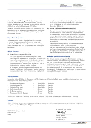 Overview
Business Review
Governance
Financial Statements
Shareholders’ Information
Corporate Information
Access Bank Plc
Annual Report and Accounts 2010
81
Audit Committee
Pursuant to Section 359(3) of the Companies and Allied Matters Act of Nigeria, the Bank has an Audit Committee comprising three
Directors and three shareholders as follows:
1	 Mr Oluwatoyin Eleoramo	 –	 Shareholder	 Chairman
2	 Mr Alashi Steven Ola	 –	 Shareholder	 Member
3	 Mr Idaere Gogo Ogan	 –	 Shareholder	 Member
4	 Mr Oritsedere Otubu	 –	 Director	 Member
5	 Dr Cosmas Maduka	 –	 Director	 Member
6	 Mrs Mosunmola Belo-Olusoga	 –	 Director	 Member
The functions of the Audit Committee are as provided in Section 359(6) of the Companies and Allied Matters Act of Nigeria.
Auditors
KPMG Professional Services have indicated their willingness to continue in office as auditors in accordance with Section 357(2) of the
Companies and Allied Matters Act of Nigeria.
Plot 1665 Oyin Jolayemi Street 	
By ORDER OF THE BOARD
Victoria Island	
Lagos	
Sunday Ekwochi
	 Company Secretary
					 21 March 2011
Access Homes and Mortgages Limited, a wholly owned
subsidiary of Access Bank Plc, was incorporated in 2008 and
licensed by CBN to carry on mortgage banking business in January
2009 with an authorised share capital of N1 billion.
The Board of Directors resolved that the Bank will integrate the
operations of Access Homes and Mortgages Limited into its own
operations and the assets and liabilities of the company will be
transferred to the Bank.
Post Balance Sheet Events
There were no post balance sheet events which could have
a material effect on the state of affairs of the Group as at
31 December 2010 or the financial performance for the year
ended on that date that have not been adequately provided for
or disclosed.
Human Resources
(i)	 Employment of disabled persons
	 The Group operates a non-discriminatory policy in the
consideration of applications for employment, including those
received from disabled persons. The Bank’s policy is that the
most qualified and experienced persons are recruited for
appropriate job levels, irrespective of an applicant’s state of
origin, ethnicity, religion or physical condition.
	 In the event of any employee becoming disabled in the
course of employment, the Group is in a position to arrange
appropriate training to ensure the continuous employment
of such a person without subjecting the employee to any
disadvantage in career development. As at 31 December
2010, the Bank had no staff with physical disability
(December 2009: one).
(ii)	 Health, safety and welfare of employees
	 The Bank maintains business premises designed with a view
to guaranteeing the safety and healthy living conditions of
its employees and customers alike. Employees are adequately
insured against occupational and other hazards. In addition,
the Bank retains top-class hospitals where medical facilities
are provided for its employees and their immediate families
at its expense.
	 Fire prevention and fire-fighting equipment are installed in
strategic locations within the Bank’s premises.
	 The Bank operates both a Group Personal Accident and the
Workmen’s Compensation Insurance covers for the benefit of
its employees. It also operates a contributory pension plan in
line with the Pension Reform Act 2004 for its employees.
Employee involvement and training
The Bank encourages participation of employees in arriving at
decisions in respect of matters affecting their well being. Towards
this end, the Bank provides opportunities where employees
deliberate on issues affecting the Group and employee interests,
with a view to making inputs to decisions thereon. The Bank
places a high premium on the development of its manpower.
Consequently, the Bank sponsors its employees for various training
courses, both locally and overseas.
 