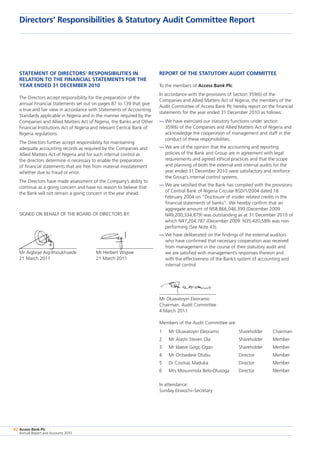 Access Bank Plc
Annual Report and Accounts 2010
82
Statement of directors’ responsibilities in
relation to the financial statements for the
year ended 31 December 2010
The Directors accept responsibility for the preparation of the
annual Financial Statements set out on pages 87 to 139 that give
a true and fair view in accordance with Statements of Accounting
Standards applicable in Nigeria and in the manner required by the
Companies and Allied Matters Act of Nigeria, the Banks and Other
Financial Institutions Act of Nigeria and relevant Central Bank of
Nigeria regulations.
The Directors further accept responsibility for maintaining
adequate accounting records as required by the Companies and
Allied Matters Act of Nigeria and for such internal control as
the directors determine is necessary to enable the preparation
of financial statements that are free from material misstatement
whether due to fraud or error.
The Directors have made assessment of the Company’s ability to
continue as a going concern and have no reason to believe that
the Bank will not remain a going concern in the year ahead.
SIGNED ON BEHALF OF THE BOARD OF DIRECTORS BY:
Mr Aigboje Aig-Imoukhuede 	 Mr Herbert Wigwe	
21 March 2011	 21 March 2011
Report of the statutory audit committee
To the members of Access Bank Plc:
In accordance with the provisions of Section 359(6) of the
Companies and Allied Matters Act of Nigeria, the members of the
Audit Committee of Access Bank Plc hereby report on the financial
statements for the year ended 31 December 2010 as follows:
—	We have exercised our statutory functions under section
359(6) of the Companies and Allied Matters Act of Nigeria and
acknowledge the cooperation of management and staff in the
conduct of these responsibilities.
—	We are of the opinion that the accounting and reporting
policies of the Bank and Group are in agreement with legal
requirements and agreed ethical practices and that the scope
and planning of both the external and internal audits for the
year ended 31 December 2010 were satisfactory and reinforce
the Group’s internal control systems.
—	We are satisfied that the Bank has complied with the provisions
of Central Bank of Nigeria Circular BSD/1/2004 dated 18
February 2004 on “Disclosure of insider related credits in the
financial statements of banks”. We hereby confirm that an
aggregate amount of N58,866,046,399 (December 2009:
N49,200,334,879) was outstanding as at 31 December 2010 of
which N47,204,787 (December 2009: N35,420,589) was non
performing (See Note 43).
—	We have deliberated on the findings of the external auditors
who have confirmed that necessary cooperation was received
from management in the course of their statutory audit and
we are satisfied with management’s responses thereon and
with the effectiveness of the Bank’s system of accounting and
internal control.
Mr Oluwatoyin Eleoramo
Chairman, Audit Committee
4 March 2011
Members of the Audit Committee are:
1	 Mr Oluwatoyin Eleoramo	 Shareholder	 Chairman
2	 Mr Alashi Steven Ola	 Shareholder	 Member
3	 Mr Idaere Gogo Ogan	 Shareholder	 Member
4	 Mr Oritsedere Otubu	 Director	 Member
5	 Dr Cosmas Maduka	 Director	 Member
6	 Mrs Mosunmola Belo-Olusoga	 Director	 Member
In attendance:
Sunday Ekwochi–Secretary
Directors’ Responsibilities  Statutory Audit Committee Report
 