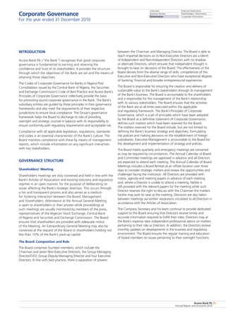 Overview
Business Review
Governance
Financial Statements
Shareholders’ Information
Corporate Information
Access Bank Plc
Annual Report and Accounts 2010
83
INTRODUCTION
Access Bank Plc (“the Bank”) recognises that good corporate
governance is fundamental to earning and retaining the
confidence and trust of its stakeholders. It provides the structure
through which the objectives of the Bank are set and the means of
attaining those objectives.
The Codes of Corporate Governance for Banks in Nigeria Post
Consolidation issued by the Central Bank of Nigeria, the Securities
and Exchange Commission’s Code of Best Practice and Access Bank’s
Principles of Corporate Governance collectively provide the basis
for promoting sound corporate governance in the Bank. The Bank’s
subsidiary entities are guided by these principles in their governance
frameworks and also meet the requirements of their respective
jurisdictions to ensure local compliance. The Group’s governance
framework helps the Board to discharge its role of providing
oversight and strategic counsel in balance with its responsibility to
ensure conformity with regulatory requirements and acceptable risk.
Compliance with all applicable legislation, regulations, standards
and codes is an essential characteristic of the Bank’s culture. The
Board monitors compliance with these by means of management
reports, which include information on any significant interaction
with key stakeholders.
Governance structure
Shareholders’ Meeting
Shareholders meetings are duly convened and held in line with the
Bank’s Articles of Association and existing statutory and regulatory
regimes in an open manner, for the purpose of deliberating on
issues affecting the Bank’s strategic direction. This occurs through
a fair and transparent process and also serves as a medium
for fostering interaction between the Board, Management
and Shareholders. Attendance at the Annual General Meeting
is open to shareholders or their proxies while proceedings at
such meetings are usually monitored by members of the press,
representatives of the Nigerian Stock Exchange, Central Bank
of Nigeria and Securities and Exchange Commission. The Board
ensures that shareholders are provided with adequate notice
of the Meeting. An Extraordinary General Meeting may also be
convened at the request of the Board or shareholders holding not
less than 10% of the Bank’s paid-up capital.
The Board: Composition and Role
The Board comprises fourteen members, which include the
Chairman and seven Non-Executive Directors, the Group Managing
Director/CEO; Group Deputy Managing Director and four Executive
Directors. In line with best practice, there is separation of powers
between the Chairman and Managing Director. The Board is able to
reach impartial decisions as its Non-Executive Directors are a blend
of Independent and Non-Independent Directors with no shadow
or alternate Directors, which ensures that independent thought is
brought to bear on decisions of the Board. The effectiveness of the
Board derives from the diverse range of skills, competences of the
Executive and Non-Executive Directors who have exceptional degrees
of banking, financial and broader entrepreneurial experiences.
The Board is responsible for ensuring the creation and delivery of
sustainable value to the Bank’s stakeholders through its management
of the Bank’s business. The Board is accountable to the shareholders
and is responsible for the management of the Bank’s relationship
with its various stakeholders. The Board ensures that the activities
of the Bank are at all times executed within the applicable
and regulatory framework. The Bank’s Principles of Corporate
Governance, which is a set of principles which have been adopted
by the Board as a definitive statement of Corporate Governance,
defines such matters which have been reserved for the Board.
The matters reserved for the Board include, but are not limited to,
defining the Bank’s business strategy and objectives, formulating
risk policies and making decisions on the establishment of foreign
subsidiaries. Executive Management is accountable to the Board for
the development and implementation of strategy and policies.
The Board meets quarterly and emergency meetings are convened
as may be required by circumstances. The Annual Calendar of Board
and Committee meetings are approved in advance and all Directors
are expected to attend each meeting. The Annual Calendar of Board
Meetings includes a Board Retreat at an offsite location over three
days to consider strategic matters and review the opportunities and
challenges facing the institution. All Directors are provided with
notice, agenda and meeting papers in advance of each meeting
and, where a Director is unable to attend a meeting, he/she is
still provided with the relevant papers for the meeting while such
Director reserves the right to discuss with the Chairman the matters
he/she may wish to raise at the meeting. Decisions are also taken
between meetings via written resolutions circulated to all Directors in
accordance with the Articles of Association.
The Company Secretary and his team continue to provide dedicated
support to the Board ensuring that Directors receive timely and
accurate information required to fulfill their roles. Directors may at
the Bank’s expense take independent professional advice on matters
pertaining to their role as Directors. In addition, the Directors receive
monthly updates on developments in the business and regulatory
environment. The Board ensures the regular training and education
of board members on issues pertaining to their oversight functions.
Corporate Governance
For the year ended 31 December 2010
 