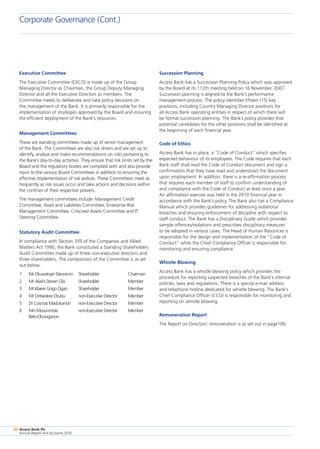 Access Bank Plc
Annual Report and Accounts 2010
86
Executive Committee
The Executive Committee (EXCO) is made up of the Group
Managing Director as Chairman, the Group Deputy Managing
Director and all the Executive Directors as members. The
Committee meets to deliberate and take policy decisions on
the management of the Bank. It is primarily responsible for the
implementation of strategies approved by the Board and ensuring
the efficient deployment of the Bank’s resources.
Management Committees
These are standing committees made up of senior management
of the Bank. The Committees are also risk driven and are set up to
identify, analyse and make recommendations on risks pertaining to
the Bank’s day-to-day activities. They ensure that risk limits set by the
Board and the regulatory bodies are complied with and also provide
input to the various Board Committees in addition to ensuring the
effective implementation of risk polices. These Committees meet as
frequently as risk issues occur and take actions and decisions within
the confines of their respective powers.
The management committees include: Management Credit
Committee, Asset and Liabilities Committee, Enterprise Risk
Management Committee, Criticised Assets Committee and IT
Steering Committee.
Statutory Audit Committee
In compliance with Section 359 of the Companies and Allied
Matters Act 1990, the Bank constituted a Standing Shareholders
Audit Committee made up of three non-executive directors and
three shareholders. The composition of the Committee is as set
out below.
1	 Mr Oluwatoyin Eleoramo	 Shareholder	 Chairman
2	 Mr Alashi Steven Ola	 Shareholder	 Member
3	 Mr Idaere Gogo Ogan	 Shareholder	 Member
4	 Mr Oritsedere Otubu	 non-Executive Director	 Member
5	 Dr Cosmas Madukanon 	 non-Executive Director	 Member
6	 Mrs Mosunmola 	 non-Executive Director	 Member
	 Belo-Olusoganon
Succession Planning
Access Bank has a Succession Planning Policy which was approved
by the Board at its 112th meeting held on 16 November, 2007.
Succession planning is aligned to the Bank’s performance
management process. The policy identifies fifteen (15) key
positions, including Country Managing Director positions for
all Access Bank operating entities in respect of which there will
be formal succession planning. The Bank’s policy provides that
potential candidates for the other positions shall be identified at
the beginning of each financial year.
Code of Ethics
Access Bank has in place, a “Code of Conduct” which specifies
expected behaviour of its employees. The Code requires that each
Bank staff shall read the Code of Conduct document and sign a
confirmation that they have read and understood the document
upon employment. In addition, there is a re-affirmation process
that requires each member of staff to confirm understanding of
and compliance with the Code of Conduct at least once a year.
An affirmation exercise was held in the 2010 financial year in
accordance with the Bank’s policy. The Bank also has a Compliance
Manual which provides guidelines for addressing violations/
breaches and ensuring enforcement of discipline with respect to
staff conduct. The Bank has a Disciplinary Guide which provides
sample offences/violations and prescribes disciplinary measures
to be adopted in various cases. The Head of Human Resources is
responsible for the design and implementation of the “Code of
Conduct” while the Chief Compliance Officer is responsible for
monitoring and ensuring compliance.
Whistle Blowing
Access Bank has a whistle blowing policy which provides the
procedure for reporting suspected breaches of the Bank’s internal
policies, laws and regulations. There is a special e-mail address
and telephone hotline dedicated for whistle blowing. The Bank’s
Chief Compliance Officer (CCO) is responsible for monitoring and
reporting on whistle blowing.
Remuneration Report
The Report on Directors’ remuneration is as set out in page106.
Corporate Governance (Cont.)
 
