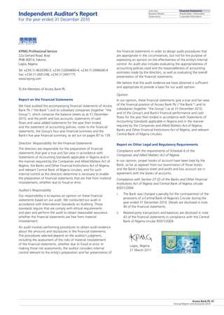 Overview
Business Review
Governance
Financial Statements
Shareholders’ Information
Corporate Information
Access Bank Plc
Annual Report and Accounts 2010
87
KPMG Professional Service 			
22a Gerrard Road, Ikoyi
PMB 40014, Falomo
Lagos, Nigeria
Tel: +234 (1) 4632090-3, +234 (1)2694660-4, +234 (1) 2696040-4
Fax: +234 (1) 2691248, +234 (1) 2691775
www.kpmg.com
To the Members of Access Bank Plc
Report on the Financial Statements
We have audited the accompanying financial statements of Access
Bank Plc (“the Bank”) and its subsidiary companies (together “the
Group”), which comprise the balance sheets as at 31 December
2010, and the profit and loss accounts, statements of cash
flows and value added statements for the year then ended,
and the statement of accounting policies, notes to the financial
statements, the Group’s four year financial summary and the
Bank’s five year financial summary, as set out on pages 87 to 139.
Directors’ Responsibility for the Financial Statements
The directors are responsible for the preparation of financial
statements that give a true and fair view in accordance with
Statements of Accounting Standards applicable in Nigeria and in
the manner required by the Companies and Allied Matters Act of
Nigeria, the Banks and Other Financial Institutions Act of Nigeria,
and relevant Central Bank of Nigeria circulars, and for such
internal control as the directors determine is necessary to enable
the preparation of financial statements that are free from material
misstatement, whether due to fraud or error.
Auditor’s Responsibility
Our responsibility is to express an opinion on these financial
statements based on our audit. We conducted our audit in
accordance with International Standards on Auditing. Those
standards require that we comply with ethical requirements
and plan and perform the audit to obtain reasonable assurance
whether the financial statements are free from material
misstatement.
An audit involves performing procedures to obtain audit evidence
about the amounts and disclosures in the financial statements.
The procedures selected depend on the auditor’s judgment,
including the assessment of the risks of material misstatement
of the financial statements, whether due to fraud or error. In
making those risk assessments, the auditor considers internal
control relevant to the entity’s preparation and fair presentation of
the financial statements in order to design audit procedures that
are appropriate in the circumstances, but not for the purpose of
expressing an opinion on the effectiveness of the entity’s internal
control. An audit also includes evaluating the appropriateness of
accounting policies used and the reasonableness of accounting
estimates made by the directors, as well as evaluating the overall
presentation of the financial statements.
We believe that the audit evidence we have obtained is sufficient
and appropriate to provide a basis for our audit opinion.
Opinion
In our opinion, these financial statements give a true and fair view
of the financial position of Access Bank Plc (“the Bank”) and its
subsidiaries (together “the Group”) as at 31 December 2010,
and of the Group’s and Bank’s financial performance and cash
flows for the year then ended in accordance with Statements of
Accounting Standards applicable in Nigeria and in the manner
required by the Companies and Allied Matters Act of Nigeria,
Banks and Other Financial Institutions Act of Nigeria, and relevant
Central Bank of Nigeria circulars.
Report on Other Legal and Regulatory Requirements
Compliance with the requirements of Schedule 6 of the
Companies and Allied Matters Act of Nigeria
In our opinion, proper books of account have been kept by the
Bank, so far as appears from our examination of those books
and the Bank’s balance sheet and profit and loss account are in
agreement with the books of accounts.
Compliance with Section 27 (2) of the Banks and Other Financial
Institutions Act of Nigeria and Central Bank of Nigeria circular
BSD/1/2004
i.	 The Bank was charged a penalty for the contravention of the
provisions of a Central Bank of Nigeria’s Circular during the
year ended 31 December 2010. Details are disclosed in note
40 of the financial statements.
ii.	 Related party transactions and balances are disclosed in note
43 of the financial statements in compliance with the Central
Bank of Nigeria circular BSD/1/2004.
	 Lagos, Nigeria
	 21 March 2011
Independent Auditor’s Report
For the year ended 31 December 2010
 
