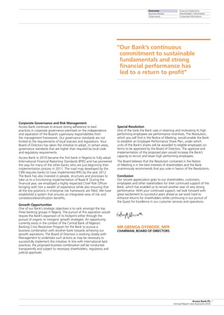 Overview
Business Review
Governance
Financial Statements
Shareholders’ Information
Corporate Information
Access Bank Plc
Annual Report and Accounts 2010
7
Corporate Governance and Risk Management
Access Bank continues to ensure strong adherence to best
practices in corporate governance premised on the independence
and separation of the Board’s supervisory responsibilities from
the management framework. Our governance standards are not
limited to the requirements of local statutes and regulations. Your
Board of Directors has taken the initiative to adopt, in certain areas,
governance standards that are higher than required by local code
and regulatory requirements.
Access Bank in 2010 became the first bank in Nigeria to fully adopt
International Financial Reporting Standards (IFRS) and has pioneered
the way for many of the other banks who are just beginning their
implementation process in 2011. The road map developed by the
CBN requires banks to have implemented IFRS by the year 2012.
The Bank has also invested in people, structures and processes to
take us to a functioning implementation of Basel II. During the
financial year, we employed a highly respected Chief Risk Officer
bringing with him a wealth of experience while also ensuring that
all the key positions in enterprise risk framework are filled. We have
established a system that ensures an integrated view of risk and
correlation/diversification benefits.
Growth Opportunities
One of our Bank’s strategic objectives is to rank amongst the top
three banking groups in Nigeria. The pursuit of this aspiration would
require the Bank’s expansion of its footprint either through the
pursuit of organic or inorganic growth strategies. An opportunity
currently exists in the context of the Central Bank of Nigeria’s
Banking Crisis Resolution Program for the Bank to pursue a
business combination with another bank towards achieving our
growth aspirations. The Board of Directors is working closely with
Management to undertake such actions as may be necessary to
successfully implement this initiative. In line with international best
practices, the proposed business combination will be conducted
transparently and subject to necessary shareholders, regulatory and
judicial approvals.
Special Resolution
One of the tools the Bank uses in retaining and motivating its high
performing employees are performance incentives. The Resolution,
which you will find in the Notice of Meeting, would enable the Bank
to establish an Employee Performance Share Plan, under which
units of the Bank’s shares will be awarded to eligible employees on
terms to be approved by the Board of Directors. The approval and
implementation of the proposed plan would increase the Bank’s
capacity to recruit and retain high performing employees.
The Board believes that the Resolution contained in the Notice
of Meeting is in the best interests of shareholders and the Bank
unanimously recommends that you vote in favour of the Resolutions.
Conclusion
Our sincere appreciation goes to our shareholders, customers,
employees and other stakeholders for their continued support of the
Bank, which has enabled us to record another year of very strong
performance. With your continued support, we look forward with
great excitement to successful years ahead as we work hard to
enhance returns for shareholders while continuing in our pursuit of
the Quest for Excellence in our customer services and operations.
MR GBENGA OYEBODE, MFR
CHAIRMAN, BOARD OF DIRECTORS
“Our Bank’s continuous
commitment to sustainable
fundamentals and strong
financial performance has
led to a return to profit”
 