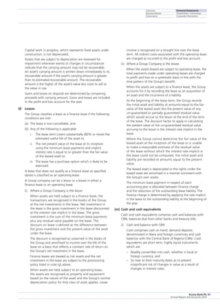Overview
Business Review
Governance
Financial Statements
Shareholders’ Information
Corporate Information
Access Bank Plc
Annual Report and Accounts 2010
93
	 Capital work in progress, which represents fixed assets under
­construction, is not depreciated.
	 Assets that are subject to depreciation are reviewed for
impairment whenever events or changes in circumstances
indicate that the carrying amount may not be recoverable.
An asset’s carrying amount is written down immediately to its
recoverable amount if the asset’s carrying amount is greater
than its estimated recoverable amount. The recoverable
amount is the higher of the asset’s value less costs to sell or
the value in use.
	 Gains and losses on disposal are determined by comparing
proceeds with carrying amount. Gains and losses are included
in the profit and loss account for the year.
(l)	 Leases
	 The Group classifies a lease as a finance lease if the following
conditions are met:
(a)	 The lease is non-cancellable, and
(b)	Any of the following is applicable
i.	The lease term covers substantially (80% or more) the
estimated useful life of the asset or,
ii.	The net present value of the lease at its inception
using the minimum lease payments and implicit
interest rate is equal to or greater than the fair value
of the leased asset or,
iii.	 The lease has a purchase option which is likely to be
exercised.
	 A lease that does not qualify as a finance lease as specified
above is classified as an operating lease.
	 A Group company can be a lessor or a lessee in either a
finance lease or an operating lease.
(i)	 Where a Group Company is the lessor
	 When assets are held subject to a finance lease, the
transactions are recognised in the books of the Group
at the net investments in the lease. Net investment in
the lease is the gross investment in the lease discounted
at the interest rate implicit in the lease. The gross
investment is the sum of the minimum lease payments
plus any residual value payable on the lease. The
discount on lease is defined as the difference between
the gross investment and the present value of the asset
under the lease.
	 The discount is recognised as unearned in the books of
the Group and amortised to income over the life of the
lease on a basis that reflects a constant rate of return on
the Group’s net investment in the lease.
	 Finance leases are treated as risk assets and the net
investment in the lease are subject to the provisioning
policy listed in note (g) above.
	 When assets are held subject to an operating lease,
the assets are recognised as property and equipment
based on the nature of the asset and the Group’s normal
depreciation policy for that class of asset applies. Lease
income is recognised on a straight line over the lease
term. All indirect costs associated with the operating lease
are charged as incurred to the profit and loss account.
(ii)	 Where a Group Company is the lessee
	 When the assets leased are subject to operating lease, the
total payments made under operating leases are charged
to profit and loss on a systematic basis in line with the
time pattern of the Group’s benefit.
	 When the assets are subject to a finance lease, the Group
accounts for it by recording the lease as an acquisition of
an asset and the incurrence of a liability.
	 At the beginning of the lease term, the Group records
the initial asset and liability at amounts equal to the fair
value of the leased asset less the present value of any
un-guaranteed or partially guaranteed residual value
which would accrue to the lessor at the end of the term
of the lease. The discount factor to apply in calculating
the present value of the un-guaranteed residual value
accruing to the lessor is the interest rate implicit in the
lease.
	 Where the Group cannot determine the fair value of the
leased asset at the inception of the lease or is unable
to make a reasonable estimate of the residual value
of the lease without which the interest rate implicit in
the lease could not be computed, the initial asset and
liability are recorded at amounts equal to the present
value.
	 The leased asset is depreciated or the rights under the
leased asset are amortised in a manner consistent with
the Group’s own assets.
	 The minimum lease payment in respect of each
accounting year is allocated between finance charge
and the reduction of the outstanding lease liability. The
finance charge is determined by applying the rate implicit
in the lease to the outstanding liability at the beginning of
the year.
(m)	 Cash and cash equivalents
	 Cash and cash equivalents comprise cash and balances with
CBN, balances due from other banks and treasury bills.
(i)	 Cash and balance with CBN
	 Cash comprises cash on hand, demand deposits
denominated in Naira and foreign currencies and cash
balances with the Central Bank of Nigeria (CBN). Cash
equivalents are short term, highly liquid instruments
which are:
	 –  Readily convertible into cash, whether in local or
foreign currency; and
	 –  So near to their maturity dates as to present
insignificant risk of changes in value as a result of
changes in interest rates.
 