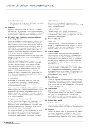 Access Bank Plc
Annual Report and Accounts 2010
94
(ii) 	Due from other banks
	 Due from other banks represents cash held in other banks
in Nigeria and banks outside Nigeria.
(n)	 Provisions
	 A provision is recognised where, as a result of a past event,
the Group has a present legal or constructive obligation that
can be estimated reliably, and it is probable that an outflow of
economic benefits will be required to settle the obligation.
(o)	 Off balance sheet transactions/contingent liabilities
and contingent assets
	 A contingent liability is a possible obligation that arises from
past events and whose existence will be confirmed only by
the occurrence or non-occurrence of one or more uncertain
future events not wholly within the control of the Group or
the Group has a present obligation as a result of past events
which is not recognised because it is not probable that an
outflow of resources will be required to settle the obligation;
or the amount cannot be reliably estimated.
	 Contingent liabilities normally comprise of legal claims under
arbitration or court process in respect of which a liability is not
likely to crystallise.
	 A contingent asset is a possible asset that arises from past
events and whose existence will be confirmed only by the
occurrence or non-occurrence of one or more uncertain
future events not wholly within the control of the Group.
	 Contingent assets are never recognised, rather they are
disclosed in the financial statements when they arise.
	 Transactions to which there are no direct balance sheet risks
to the Group are reported and accounted for as off balance
sheet transactions and comprise:
(i)	 Acceptances
	 Acceptances are undertakings by the Bank to pay bills
of exchange drawn on customers. The Bank expects
most acceptances to be settled simultaneously with the
reimbursement from customers.
	 Acceptances, which meet the conditions, set out in Central
Bank of Nigeria (CBN) Guidelines on the treatment of bankers
acceptances and commercial papers are accounted for and
disclosed as contingent liabilities. The income and expense
relating to these acceptances are recognised and reported net
in the financial statements.
	 (ii)	 Guarantees and performance bonds
	 The Bank provides financial guarantees and bonds to third
parties on the request of customers in form of bid and
performance bonds or advance payment guarantees. These
agreements have fixed limits and generally do not extend
beyond the year stated in each contract.
	 The amounts reflected in the financial statements for bonds
and guarantees represent the maximum accounting loss
that would be recognised at the balance sheet dates if
counterparties failed completely to perform as contracted.
	 (iii)	 Commitments
	 Commitments to extend credit or deliver on sales or
purchases of foreign exchange in future are recognised as off
balance sheet engagements.
	 (iv)	 Letters of credit
	 The Bank provides letters of credit to guarantee the
performance of customers to third parties. Confirmed letters
of credit for which the customer has not provided cash cover
are reported off balance sheet.
(p)	 Retirement benefits
	 Pension costs
	 The Group operates a funded, defined contribution pension
scheme for employees. Obligations in respect of the Group’s
contributions to the scheme are recognised as an expense in
the profit and loss account on an annual basis.
(q)	 Deferred taxation
	 Deferred taxation, which arises from timing differences in
the recognition of items for accounting and tax purposes,
is calculated using the liability method. Deferred taxation is
provided fully on timing differences, which are expected to
reverse at the rate of tax likely to be in force at the time of
reversal. Currently enacted tax rates are used to determine
deferred income tax.
	 A deferred tax asset is recognised to the extent that it is
probable that future taxable profits will be available against
which the associated unutilised tax losses and deductible
temporary differences can be utilised. Deferred tax assets are
reduced to the extent that it is no longer probable that the
related tax benefit will be realised.
(r)	 Current taxation
	 Income tax expenses/credits are recognised in the profit and
loss account. Current income tax is the expected tax payable
on the taxable income for the year, using statutory tax rates
at the balance sheet date, and any adjustment to tax payable
in respect of previous years.
(s)	 Debt securities
	 Debt securities are recorded at face value less direct issue
costs. Repayments are deducted from the face value while
direct issue costs are amortised over the tenor of the
underlying instrument. Interest costs are recognised in the
profit and loss account over the duration of the instrument.
(t)	 Ordinary share capital
	 Share issue costs
	 Incremental costs directly attributable to the issue of new shares
are shown in equity as a deduction, net of tax, from the proceeds.
(u)	 Dividends
	 Dividends on ordinary shares are appropriated from retained
earnings and recognised as a liability in the year in which
they are declared. Dividends that are proposed but not yet
declared are disclosed in the notes to the financial statements.
Statement of Significant Accounting Policies (Cont.)
 