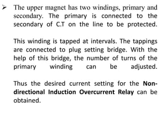  The upper magnet has two windings, primary and
secondary. The primary is connected to the
secondary of C.T on the line to be protected.
This winding is tapped at intervals. The tappings
are connected to plug setting bridge. With the
help of this bridge, the number of turns of the
primary winding can be adjusted.
Thus the desired current setting for the Non-
directional Induction Overcurrent Relay can be
obtained.
 