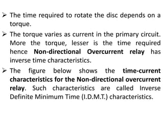  The time required to rotate the disc depends on a
torque.
 The torque varies as current in the primary circuit.
More the torque, lesser is the time required
hence Non-directional Overcurrent relay has
inverse time characteristics.
 The figure below shows the time-current
characteristics for the Non-directional overcurrent
relay. Such characteristics are called Inverse
Definite Minimum Time (I.D.M.T.) characteristics.
 