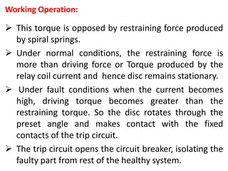 Working Operation:
 This torque is opposed by restraining force produced
by spiral springs.
 Under normal conditions, the restraining force is
more than driving force or Torque produced by the
relay coil current and hence disc remains stationary.
 Under fault conditions when the current becomes
high, driving torque becomes greater than the
restraining torque. So the disc rotates through the
preset angle and makes contact with the fixed
contacts of the trip circuit.
 The trip circuit opens the circuit breaker, isolating the
faulty part from rest of the healthy system.
 