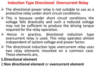 Induction Type Directional Overcurrent Relay
 The directional power relay is not suitable to use as a
protective relay under short circuit conditions.
 This is because under short circuit conditions the
voltage falls drastically and such a reduced voltage
may not be sufficient to produce the driving torque
required for the relay operation.
 Hence in practice, directional induction type
overcurrent relay is used. This relay operates almost
independent of system voltage and power factor.
 The directional induction type overcurrent relay uses
two relay elements mounted on a common case.
These elements are,
1.Directional element
2.Non directional element or overcurrent element
 