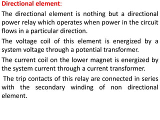 Directional element:
The directional element is nothing but a directional
power relay which operates when power in the circuit
flows in a particular direction.
The voltage coil of this element is energized by a
system voltage through a potential transformer.
The current coil on the lower magnet is energized by
the system current through a current transformer.
The trip contacts of this relay are connected in series
with the secondary winding of non directional
element.
 