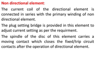 Non directional element:
The current coil of the directional element is
connected in series with the primary winding of non
directional element.
The plug setting bridge is provided in this element to
adjust current setting as per the requirment.
The spindle of the disc of this element carries a
moving contact which closes the fixed/trip circuit
contacts after the operation of directional element.
 