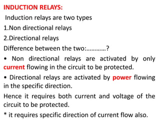 INDUCTION RELAYS:
Induction relays are two types
1.Non directional relays
2.Directional relays
Difference between the two:…………?
• Non directional relays are activated by only
current flowing in the circuit to be protected.
• Directional relays are activated by power flowing
in the specific direction.
Hence it requires both current and voltage of the
circuit to be protected.
* it requires specific direction of current flow also.
 