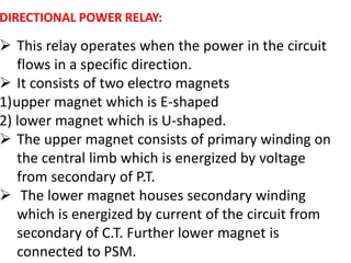 DIRECTIONAL POWER RELAY:
 This relay operates when the power in the circuit
flows in a specific direction.
 It consists of two electro magnets
1)upper magnet which is E-shaped
2) lower magnet which is U-shaped.
 The upper magnet consists of primary winding on
the central limb which is energized by voltage
from secondary of P.T.
 The lower magnet houses secondary winding
which is energized by current of the circuit from
secondary of C.T. Further lower magnet is
connected to PSM.
 