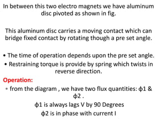 In between this two electro magnets we have aluminum
disc pivoted as shown in fig.
This aluminum disc carries a moving contact which can
bridge fixed contact by rotating though a pre set angle.
• The time of operation depends upon the pre set angle.
• Restraining torque is provide by spring which twists in
reverse direction.
Operation:
• from the diagram , we have two flux quantities: φ1 &
φ2 .
φ1 is always lags V by 90 Degrees
φ2 is in phase with current I
 
