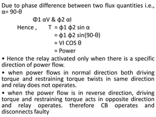 Due to phase difference between two flux quantities i.e.,
α= 90-θ
Φ1 αV & φ2 αI
Hence , T = φ1 φ2 sin α
= φ1 φ2 sin(90-θ)
= VI COS θ
= Power
• Hence the relay activated only when there is a specific
direction of power flow.
• when power flows in normal direction both driving
torque and restraining torque twists in same direction
and relay does not operates.
• when the power flow is in reverse direction, driving
torque and restraining torque acts in opposite direction
and relay operates. therefore CB operates and
disconnects faulty
 