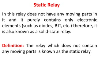 Static Relay
In this relay does not have any moving parts in
it and it purely contains only electronic
elements (such as diodes, BJT, etc.) therefore, it
is also known as a solid-state relay.
Definition: The relay which does not contain
any moving parts Is known as the static relay.
 