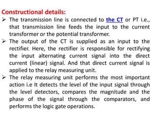 Constructional details:
 The transmission line is connected to the CT or PT i.e.,
that transmission line feeds the input to the current
transformer or the potential transformer.
 The output of the CT is supplied as an input to the
rectifier. Here, the rectifier is responsible for rectifying
the input alternating current signal into the direct
current (linear) signal. And that direct current signal is
applied to the relay measuring unit.
 The relay measuring unit performs the most important
action i.e It detects the level of the input signal through
the level detectors, compares the magnitude and the
phase of the signal through the comparators, and
performs the logic gate operations.
 