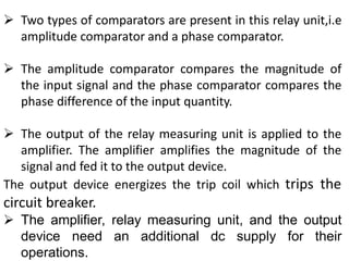 Two types of comparators are present in this relay unit,i.e
amplitude comparator and a phase comparator.
 The amplitude comparator compares the magnitude of
the input signal and the phase comparator compares the
phase difference of the input quantity.
 The output of the relay measuring unit is applied to the
amplifier. The amplifier amplifies the magnitude of the
signal and fed it to the output device.
The output device energizes the trip coil which trips the
circuit breaker.
 The amplifier, relay measuring unit, and the output
device need an additional dc supply for their
operations.
 