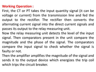 Working Operation :
First, the CT or PT takes the input quantity signal (it can be
voltage or current) from the transmission line and fed the
output to the rectifier. The rectifier then converts the
alternating current signal into the direct current signals and
passes its output to the relay measuring unit.
Now the relay measuring unit detects the level of the input
signal. Then comparators present in the unit compare the
magnitude and the phase of the signal. The comparators
compare the input signal to check whether the signal is
faulty or not.
Then the amplifier amplifies the magnitude of the signal and
sends it to the output device which energizes the trip coil
which trips the circuit breaker.
 