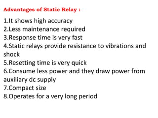 Advantages of Static Relay :
1.It shows high accuracy
2.Less maintenance required
3.Response time is very fast
4.Static relays provide resistance to vibrations and
shock
5.Resetting time is very quick
6.Consume less power and they draw power from
auxiliary dc supply
7.Compact size
8.Operates for a very long period
 