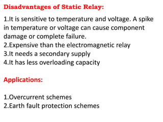 Disadvantages of Static Relay:
1.It is sensitive to temperature and voltage. A spike
in temperature or voltage can cause component
damage or complete failure.
2.Expensive than the electromagnetic relay
3.It needs a secondary supply
4.It has less overloading capacity
Applications:
1.Overcurrent schemes
2.Earth fault protection schemes
 