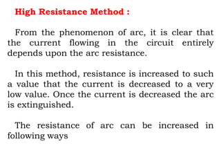 High Resistance Method :
From the phenomenon of arc, it is clear that
the current flowing in the circuit entirely
depends upon the arc resistance.
In this method, resistance is increased to such
a value that the current is decreased to a very
low value. Once the current is decreased the arc
is extinguished.
The resistance of arc can be increased in
following ways
 