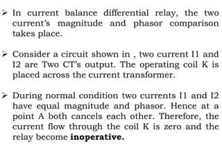  In current balance differential relay, the two
current’s magnitude and phasor comparison
takes place.
 Consider a circuit shown in , two current I1 and
I2 are Two CT’s output. The operating coil K is
placed across the current transformer.
 During normal condition two currents I1 and I2
have equal magnitude and phasor. Hence at a
point A both cancels each other. Therefore, the
current flow through the coil K is zero and the
relay become inoperative.
 