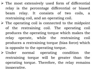 The most extensively used form of differential
relay is the percentage differential or biased
beam relay. It consists of two coils, a
restraining coil, and an operating coil.
 The operating coil is connected to the midpoint
of the restraining coil. The operating coil
produces the operating torque which makes the
relay operate, while the restraining coil
produces a restraining torque (bias force) which
is opposite to the operating torque.
 Under normal operating condition the
restraining torque will be greater than the
operating torque. Therefore, the relay remains
inoperative.
 
