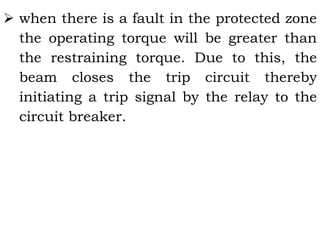  when there is a fault in the protected zone
the operating torque will be greater than
the restraining torque. Due to this, the
beam closes the trip circuit thereby
initiating a trip signal by the relay to the
circuit breaker.
 