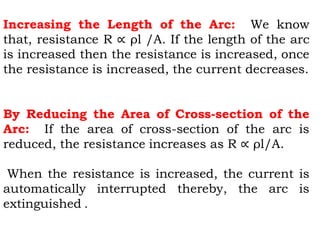 Increasing the Length of the Arc: We know
that, resistance R ∝ ρl /A. If the length of the arc
is increased then the resistance is increased, once
the resistance is increased, the current decreases.
By Reducing the Area of Cross-section of the
Arc: If the area of cross-section of the arc is
reduced, the resistance increases as R ∝ ρl/A.
When the resistance is increased, the current is
automatically interrupted thereby, the arc is
extinguished .
 