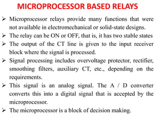 MICROPROCESSOR BASED RELAYS
 Microprocessor relays provide many functions that were
not available in electromechanical or solid-state designs.
 The relay can be ON or OFF, that is, it has two stable states
 The output of the CT line is given to the input receiver
block where the signal is processed.
 Signal processing includes overvoltage protector, rectifier,
smoothing filters, auxiliary CT, etc., depending on the
requirements.
 This signal is an analog signal. The A / D converter
converts this into a digital signal that is accepted by the
microprocessor.
 The microprocessor is a block of decision making.
 