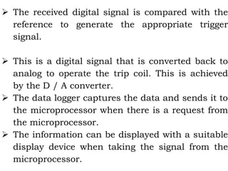  The received digital signal is compared with the
reference to generate the appropriate trigger
signal.
 This is a digital signal that is converted back to
analog to operate the trip coil. This is achieved
by the D / A converter.
 The data logger captures the data and sends it to
the microprocessor when there is a request from
the microprocessor.
 The information can be displayed with a suitable
display device when taking the signal from the
microprocessor.
 