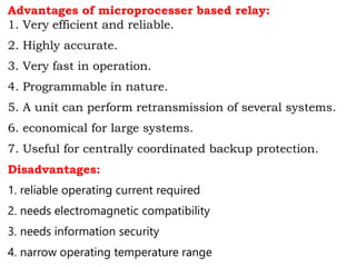 Advantages of microprocesser based relay:
1. Very efficient and reliable.
2. Highly accurate.
3. Very fast in operation.
4. Programmable in nature.
5. A unit can perform retransmission of several systems.
6. economical for large systems.
7. Useful for centrally coordinated backup protection.
Disadvantages:
1. reliable operating current required
2. needs electromagnetic compatibility
3. needs information security
4. narrow operating temperature range
 