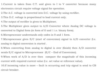 1.Current is taken from C.T. and given to I to V converter because many
electronics circuit require voltage signal for operation.
2.The A.C. voltage is converted into D.C. voltage by using rectifier.
3.This D.C. voltage is proportional to load current only.
4.The output of rectifier is given to Multiplexer.
5.The Multiplexer gives output to A/D Converter where Analog DC voltage is
converted to Digital form (in form of O and 1 i.e. binary form).
6.Microprocessor understands only codes in 0 and 1 form.
7.Microprocessor gives S/C (start of conversion) signal to A/D converter (I.e.
analog to digital conversion is started .
8.When converting from analog to digital is over (finish) then A/D converter
sends E/C signal to Microprocessor (E/C – End of Conversion).
9.When work of A/D is over then compare the magnitude of this incoming
current with required current value (I.e. set value or reference value).
10.If incoming value is more – fault is occurring and trip signal is send to CB
circuit breaker.
 