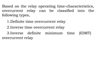 Based on the relay operating time-characteristics,
overcurrent relay can be classified into the
following types,
1.Definite time overcurrent relay
2.Inverse time overcurrent relay
3.Inverse definite minimum time (IDMT)
overcurrent relay
 