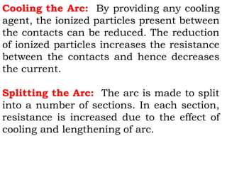 Cooling the Arc: By providing any cooling
agent, the ionized particles present between
the contacts can be reduced. The reduction
of ionized particles increases the resistance
between the contacts and hence decreases
the current.
Splitting the Arc: The arc is made to split
into a number of sections. In each section,
resistance is increased due to the effect of
cooling and lengthening of arc.
 