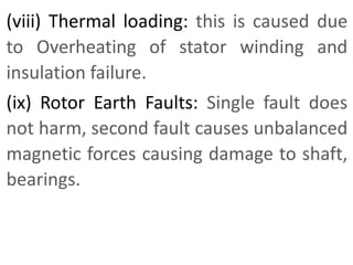 (viii) Thermal loading: this is caused due
to Overheating of stator winding and
insulation failure.
(ix) Rotor Earth Faults: Single fault does
not harm, second fault causes unbalanced
magnetic forces causing damage to shaft,
bearings.
 