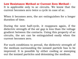 Low Resistance Method or Current Zero Method :
It is applicable only to ac circuits. We know that the
current becomes zero twice a cycle in case of ac.
When it becomes zero, the arc extinguishes for a longer
duration of time.
During the next half-cycle, it reappears again, if the
dielectric strength of the air gap is less than the voltage
gradient between the contacts. Using this property of ac
circuits, the arc can be extinguished easily when the
current becomes zero.
For such conditions to prevail, the dielectric strength of
the medium surrounding the ionized particle has to be
improved. It is possible by either cooling or sweeping
out the ionized particles and deionizing the medium.
 