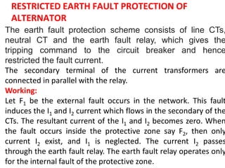 RESTRICTED EARTH FAULT PROTECTION OF
ALTERNATOR
The earth fault protection scheme consists of line CTs,
neutral CT and the earth fault relay, which gives the
tripping command to the circuit breaker and hence
restricted the fault current.
The secondary terminal of the current transformers are
connected in parallel with the relay.
Working:
Let F1 be the external fault occurs in the network. This fault
induces the I1 and I2 current which flows in the secondary of the
CTs. The resultant current of the I1 and I2 becomes zero. When
the fault occurs inside the protective zone say F2, then only
current I2 exist, and I1 is neglected. The current I2 passes
through the earth fault relay. The earth fault relay operates only
for the internal fault of the protective zone.
 