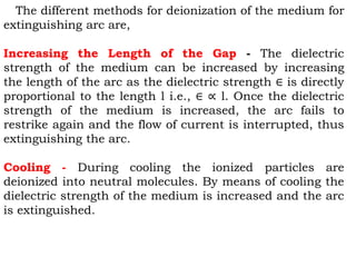 The different methods for deionization of the medium for
extinguishing arc are,
Increasing the Length of the Gap - The dielectric
strength of the medium can be increased by increasing
the length of the arc as the dielectric strength ∈ is directly
proportional to the length l i.e., ∈ ∝ l. Once the dielectric
strength of the medium is increased, the arc fails to
restrike again and the flow of current is interrupted, thus
extinguishing the arc.
Cooling - During cooling the ionized particles are
deionized into neutral molecules. By means of cooling the
dielectric strength of the medium is increased and the arc
is extinguished.
 