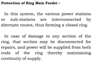 Protection of Ring Main Feeder :
In this system, the various power stations
or sub-stations are interconnected by
alternate routes, thus forming a closed ring.
In case of damage to any section of the
ring, that section may be disconnected for
repairs, and power will be supplied from both
ends of the ring thereby maintaining
continuity of supply.
 