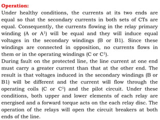 Operation:
Under healthy conditions, the currents at its two ends are
equal so that the secondary currents in both sets of CTs are
equal. Consequently, the currents flowing in the relay primary
winding (A or A1) will be equal and they will induce equal
voltages in the secondary windings (B or B1). Since these
windings are connected in opposition, no currents flows in
them or in the operating windings (C or C1).
During fault on the protected line, the line current at one end
must carry a greater current than that at the other end. The
result is that voltages induced in the secondary windings (B or
B1) will be different and the current will flow through the
operating coils (C or C1) and the pilot circuit. Under these
conditions, both upper and lower elements of each relay are
energised and a forward torque acts on the each relay disc. The
operation of the relays will open the circuit breakers at both
ends of the line.
 