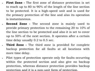  First Zone - The first zone of distance protection is set
to reach up to 80 to 90% of the length of the line section
to be protected. It is a high-speed unit and is used for
the primary protection of the line and also its operation
is instantaneous.
 Second Zone - The second zone is mainly used to
provide primary protection to the remaining 20 to 10% of
the line section to be protected and also it is set to cover
up to 50% of the next section. It operates after a certain
time delay usually 0.2 to 0.5 sec.
 Third Zone - The third zone is provided for complete
backup protection for all faults at all locations with
more time delay.
 Pilot types of protection operate only for faults occurring
within the protected section and also give no backup
protection, whereas distance protection provides backup
protection and it is a non-unit form of protection.
 