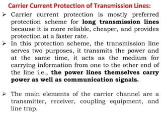 Carrier Current Protection of Transmission Lines:
 Carrier current protection is mostly preferred
protection scheme for long transmission lines
because it is more reliable, cheaper, and provides
protection at a faster rate.
 In this protection scheme, the transmission line
serves two purposes, it transmits the power and
at the same time, it acts as the medium for
carrying information from one to the other end of
the line i.e., the power lines themselves carry
power as well as communication signals.
 The main elements of the carrier channel are a
transmitter, receiver, coupling equipment, and
line trap.
 