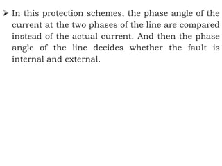  In this protection schemes, the phase angle of the
current at the two phases of the line are compared
instead of the actual current. And then the phase
angle of the line decides whether the fault is
internal and external.
 
