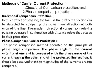 Methods of Carrier Current Protection :
1.Directional Comparison protection, and
2.Phase comparison protection.
Directional Comparison Protection :
In this protection scheme, the fault in the protected section can
be detected by comparing the power flow direction at both
ends of the line. The modern directional comparison relaying
scheme operates in conjunction with distance relays that acts as
backup protection.
Phase Comparison Carrier Protection :
The phase comparison method operates on the principle of
phase angle comparison. The phase angle of the current
entering at one end is compared with the phase angle of the
current leaving the other end of the protected line section. It
should be observed that the magnitudes of the currents are not
compared.
 