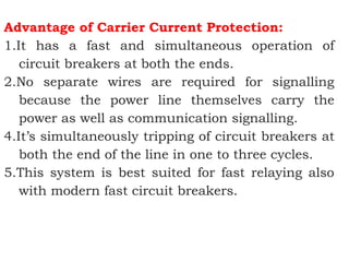 Advantage of Carrier Current Protection:
1.It has a fast and simultaneous operation of
circuit breakers at both the ends.
2.No separate wires are required for signalling
because the power line themselves carry the
power as well as communication signalling.
4.It’s simultaneously tripping of circuit breakers at
both the end of the line in one to three cycles.
5.This system is best suited for fast relaying also
with modern fast circuit breakers.
 