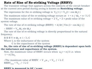 Rate of Rise of Re-striking Voltage (RRRV):
The transient voltage that appears across the contacts of the circuit breaker
at the current zero period during arcing is known as Restriking voltage.
The expression for the re-striking voltage is VC( t ) = Vm(1− cos ωnt )
The maximum value of the re-striking voltage occurs at t = π / ωn = π √ L C
The maximum value of re-striking voltage = 2 Vm = 2 × peak value of the
system voltage.
The rate of rise of re-striking voltage (RRRV) = d/dt [ Vm (1− cos ωnt ) ]
∴ RRRV = Vm ωn sin ωnt
The rate of rise of re-striking voltage is directly proportional to the natural
frequency.
R R R V ∝ ωn ∝ 1 √ L C
Where L is the inductance of the system
C is the capacitance of the system
So, the rate of rise of re-striking voltage (RRRV) is dependent upon both
the inductance and capacitance of the system.
Now, the maximum value of RRRV occurs when ωnt = π/2 i.e. when
t = π/2ωn
∴The maximum value of RRRV = V mω n = Vm / √ L C
RRRVmax = Vm / √ L C
 